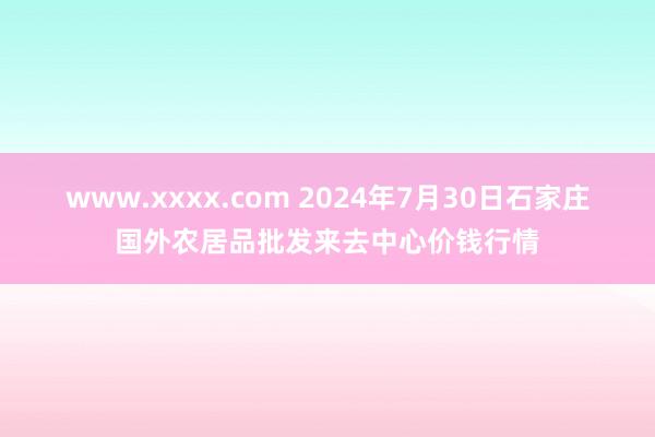 www.xxxx.com 2024年7月30日石家庄国外农居品批发来去中心价钱行情