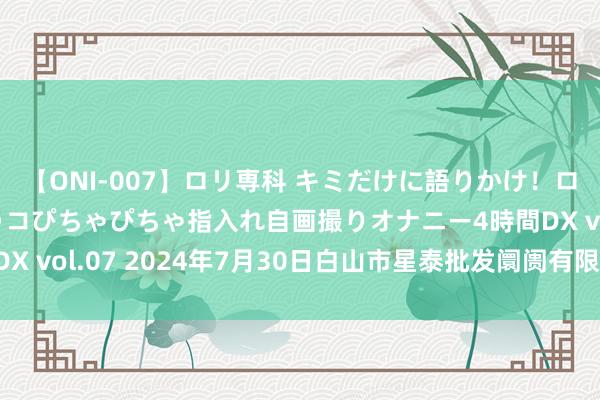 【ONI-007】ロリ専科 キミだけに語りかけ!ロリっ娘20人!オマ●コぴちゃぴちゃ指入れ自画撮りオナニー4時間DX vol.07 2024年7月30日白山市星泰批发阛阓有限公司价钱行情