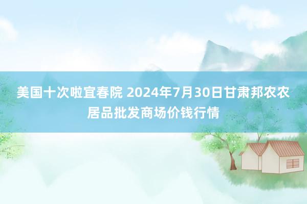 美国十次啦宜春院 2024年7月30日甘肃邦农农居品批发商场价钱行情