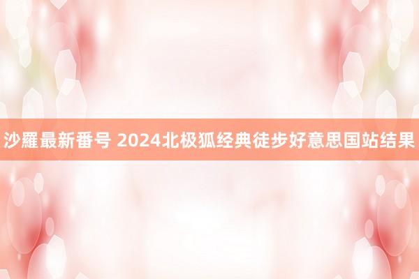 沙羅最新番号 2024北极狐经典徒步好意思国站结果