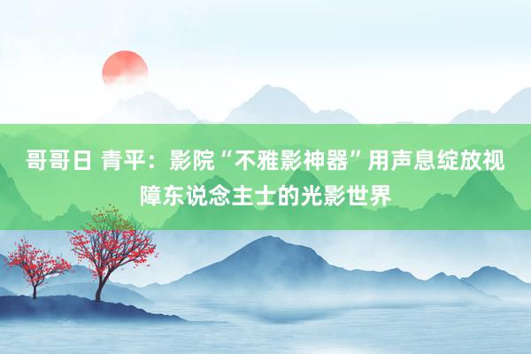 哥哥日 青平：影院“不雅影神器”用声息绽放视障东说念主士的光影世界