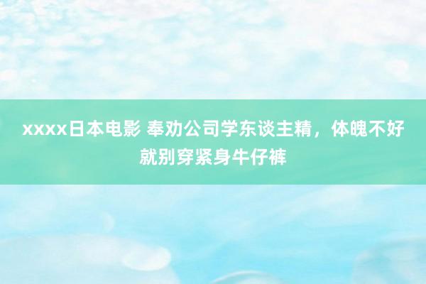 xxxx日本电影 奉劝公司学东谈主精,体魄不好就别穿紧身牛仔裤