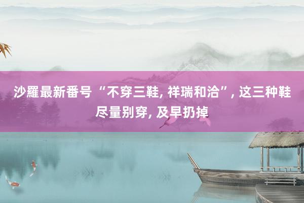 沙羅最新番号 “不穿三鞋， 祥瑞和洽”， 这三种鞋尽量别穿， 及早扔掉