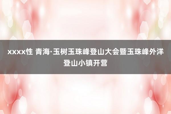 xxxx性 青海·玉树玉珠峰登山大会暨玉珠峰外洋登山小镇开营