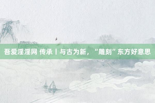 吾爱淫淫网 传承丨与古为新，“雕刻”东方好意思