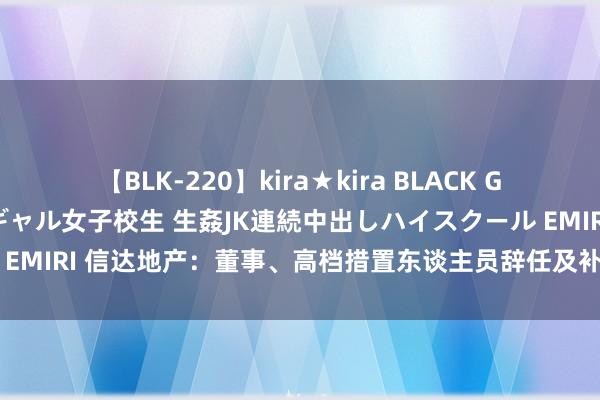 【BLK-220】kira★kira BLACK GAL 留年5年目のお姉黒ギャル女子校生 生姦JK連続中出しハイスクール EMIRI 信达地产：董事、高档措置东谈主员辞任及补选董事、聘请总司理