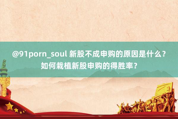 @91porn_soul 新股不成申购的原因是什么？如何栽植新股申购的得胜率？