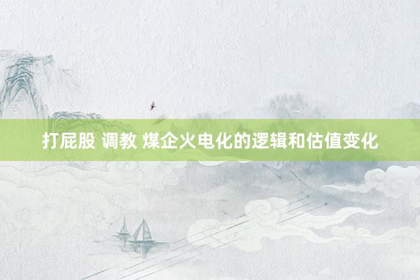 打屁股 调教 煤企火电化的逻辑和估值变化