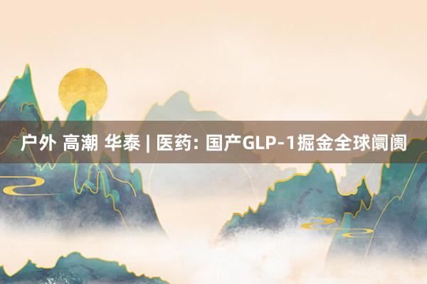 户外 高潮 华泰 | 医药: 国产GLP-1掘金全球阛阓