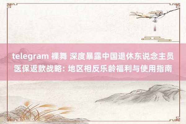 telegram 裸舞 深度暴露中国退休东说念主员医保返款战略: 地区相反乐龄福利与使用指南