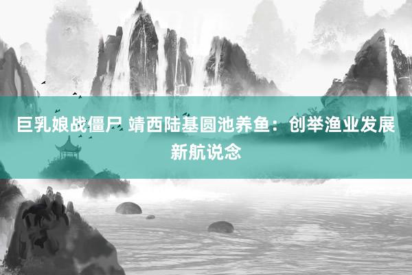 巨乳娘战僵尸 靖西陆基圆池养鱼：创举渔业发展新航说念