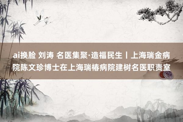 ai换脸 刘涛 名医集聚·造福民生丨上海瑞金病院陈文珍博士在上海瑞椿病院建树名医职责室