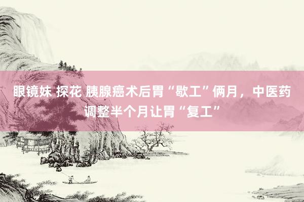 眼镜妹 探花 胰腺癌术后胃“歇工”俩月，中医药调整半个月让胃“复工”