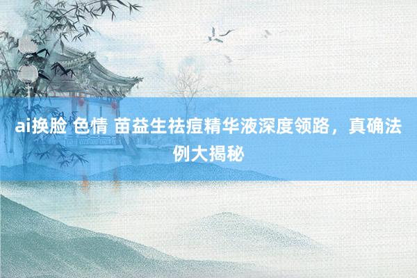 ai换脸 色情 苗益生祛痘精华液深度领路，真确法例大揭秘