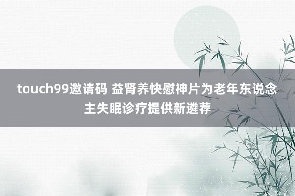 touch99邀请码 益肾养快慰神片为老年东说念主失眠诊疗提供新遴荐