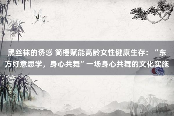 黑丝袜的诱惑 简橙赋能高龄女性健康生存：“东方好意思学，身心共舞”一场身心共舞的文化实施