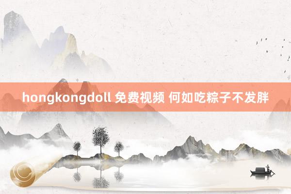 hongkongdoll 免费视频 何如吃粽子不发胖