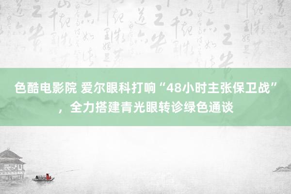 色酷电影院 爱尔眼科打响“48小时主张保卫战”，全力搭建青光眼转诊绿色通谈