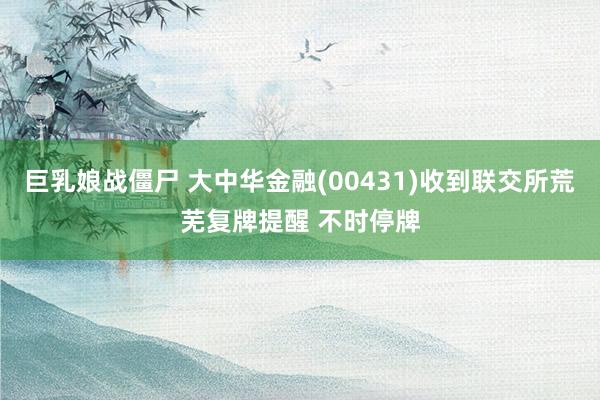 巨乳娘战僵尸 大中华金融(00431)收到联交所荒芜复牌提醒 不时停牌