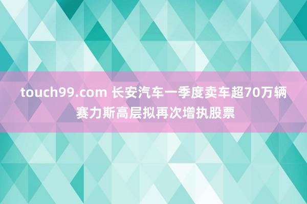 touch99.com 长安汽车一季度卖车超70万辆 赛力斯高层拟再次增执股票