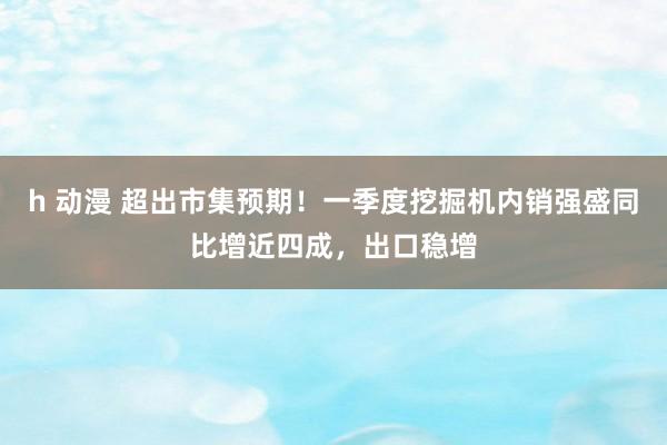 h 动漫 超出市集预期！一季度挖掘机内销强盛同比增近四成，出口稳增