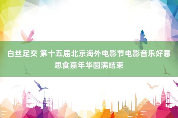 白丝足交 第十五届北京海外电影节电影音乐好意思食嘉年华圆满结束