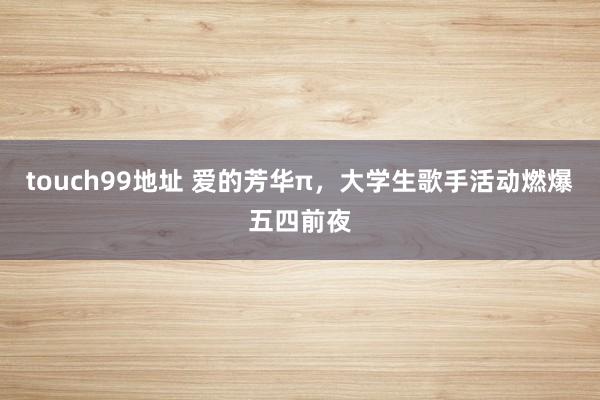 touch99地址 爱的芳华π，大学生歌手活动燃爆五四前夜