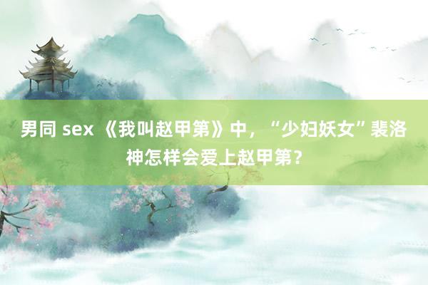 男同 sex 《我叫赵甲第》中，“少妇妖女”裴洛神怎样会爱上赵甲第？