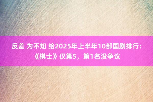 反差 为不知 给2025年上半年10部国剧排行：《棋士》仅第5，第1名没争议