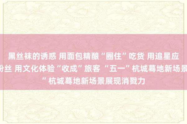黑丝袜的诱惑 用面包精酿“圈住”吃货 用追星应援“锁住”粉丝 用文化体验“收成”旅客 “五一”杭城蓦地新场景展现消戮力