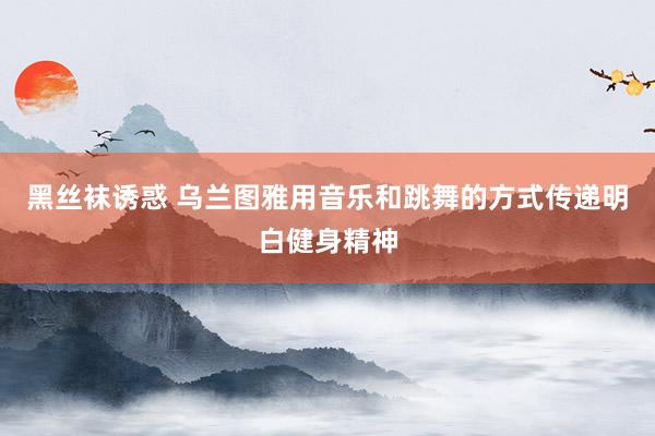 黑丝袜诱惑 乌兰图雅用音乐和跳舞的方式传递明白健身精神