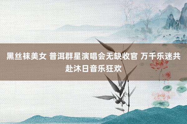 黑丝袜美女 普洱群星演唱会无缺收官 万千乐迷共赴沐日音乐狂欢