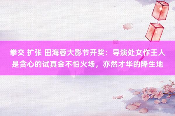 拳交 扩张 田海蓉大影节开奖：导演处女作王人是贪心的试真金不怕火场，亦然才华的降生地