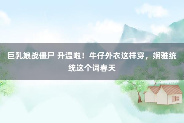 巨乳娘战僵尸 升温啦！牛仔外衣这样穿，娴雅统统这个词春天