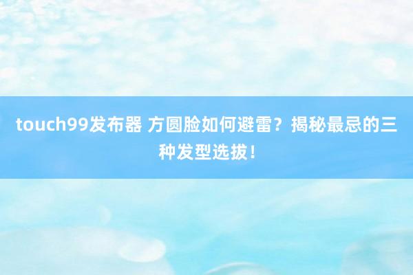 touch99发布器 方圆脸如何避雷？揭秘最忌的三种发型选拔！