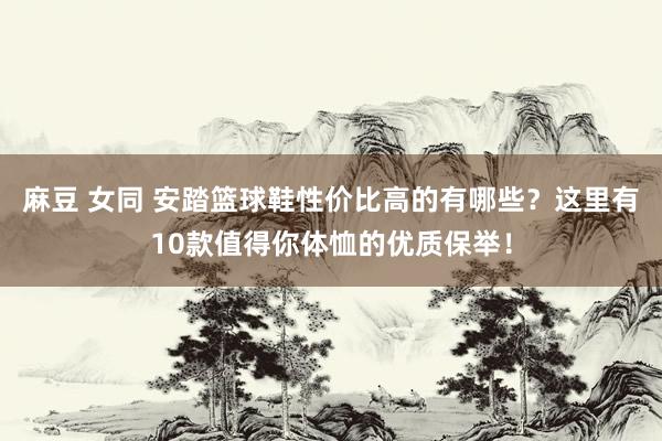 麻豆 女同 安踏篮球鞋性价比高的有哪些？这里有10款值得你体恤的优质保举！