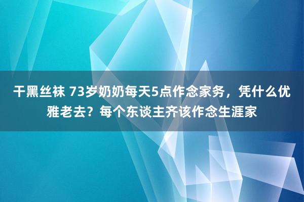 干黑丝袜 73岁奶奶每天5点作念家务，凭什么优雅老去？每个东谈主齐该作念生涯家