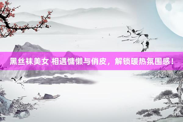 黑丝袜美女 相遇慵懒与俏皮，解锁暖热氛围感！