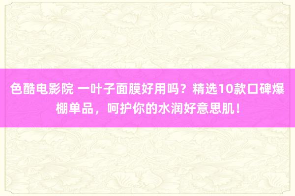 色酷电影院 一叶子面膜好用吗？精选10款口碑爆棚单品，呵护你的水润好意思肌！