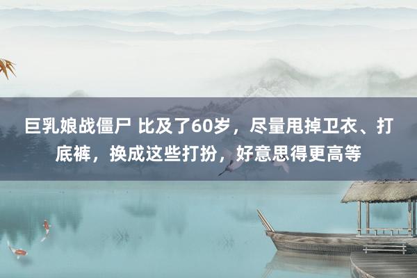 巨乳娘战僵尸 比及了60岁，尽量甩掉卫衣、打底裤，换成这些打扮，好意思得更高等