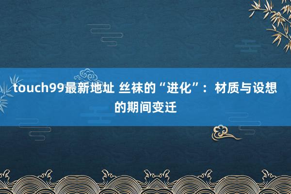 touch99最新地址 丝袜的“进化”：材质与设想的期间变迁