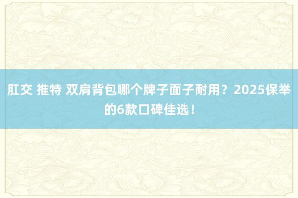 肛交 推特 双肩背包哪个牌子面子耐用？2025保举的6款口碑佳选！