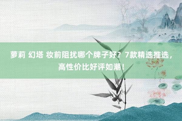 萝莉 幻塔 妆前阻扰哪个牌子好？7款精选推选，高性价比好评如潮！