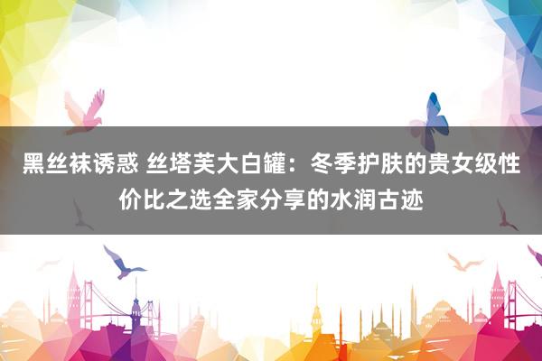 黑丝袜诱惑 丝塔芙大白罐：冬季护肤的贵女级性价比之选全家分享的水润古迹