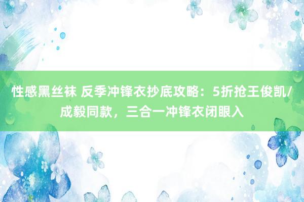 性感黑丝袜 反季冲锋衣抄底攻略：5折抢王俊凯/成毅同款，三合一冲锋衣闭眼入