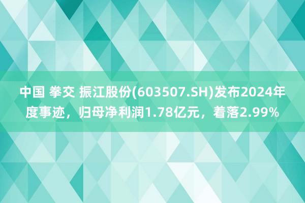 中国 拳交 振江股份(603507.SH)发布2024年度事迹，归母净利润1.78亿元，着落2.99%