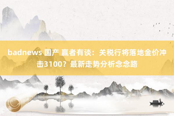 badnews 国产 赢者有谈：关税行将落地金价冲击3100？最新走势分析念念路