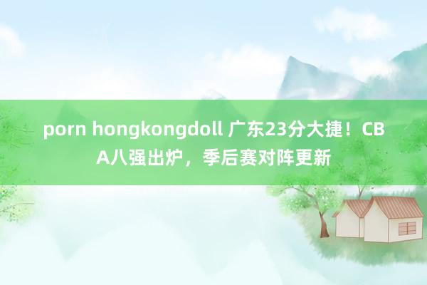 porn hongkongdoll 广东23分大捷！CBA八强出炉，季后赛对阵更新