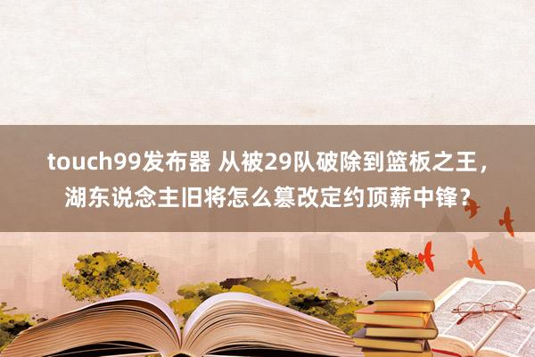 touch99发布器 从被29队破除到篮板之王，湖东说念主旧将怎么篡改定约顶薪中锋？