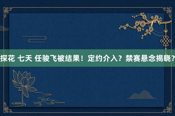 探花 七天 任骏飞被结果！定约介入？禁赛悬念揭晓？